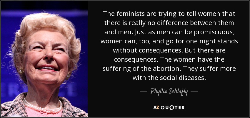 The feminists are trying to tell women that there is really no difference between them and men. Just as men can be promiscuous, women can, too, and go for one night stands without consequences. But there are consequences. The women have the suffering of the abortion. They suffer more with the social diseases. - Phyllis Schlafly