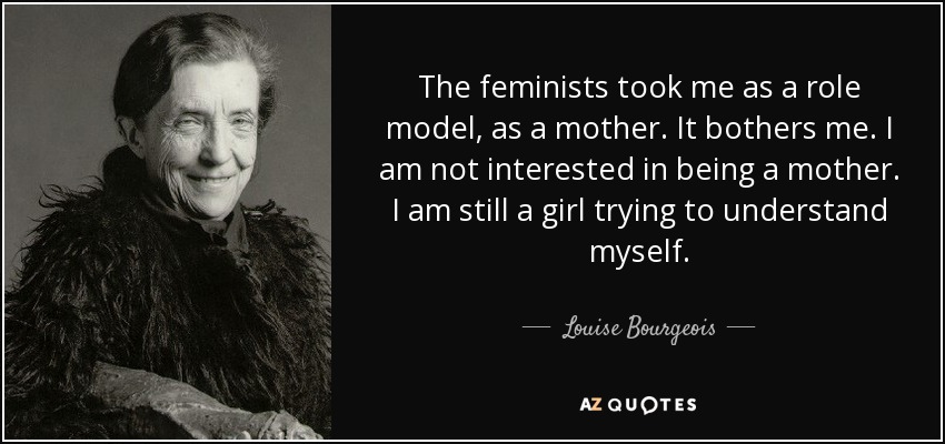 The feminists took me as a role model, as a mother. It bothers me. I am not interested in being a mother. I am still a girl trying to understand myself. - Louise Bourgeois