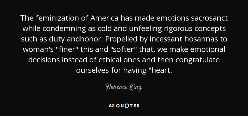 The feminization of America has made emotions sacrosanct while condemning as cold and unfeeling rigorous concepts such as duty andhonor. Propelled by incessant hosannas to woman's 