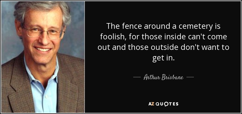 The fence around a cemetery is foolish, for those inside can't come out and those outside don't want to get in. - Arthur Brisbane