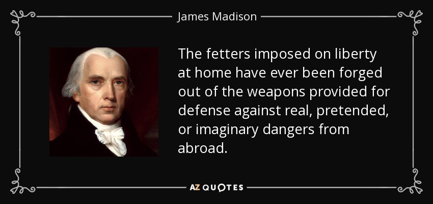 The fetters imposed on liberty at home have ever been forged out of the weapons provided for defense against real, pretended, or imaginary dangers from abroad. - James Madison