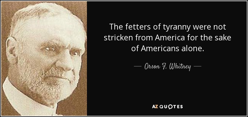 The fetters of tyranny were not stricken from America for the sake of Americans alone. - Orson F. Whitney