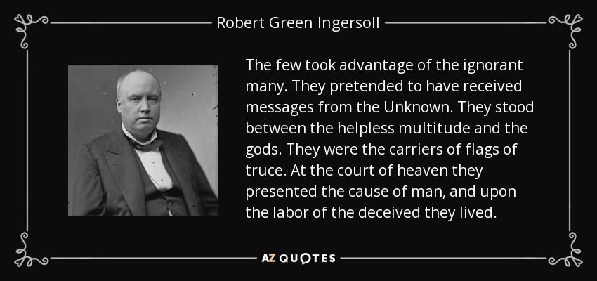 The few took advantage of the ignorant many. They pretended to have received messages from the Unknown. They stood between the helpless multitude and the gods. They were the carriers of flags of truce. At the court of heaven they presented the cause of man, and upon the labor of the deceived they lived. - Robert Green Ingersoll