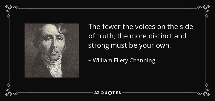 The fewer the voices on the side of truth, the more distinct and strong must be your own. - William Ellery Channing