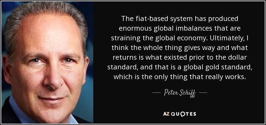 The fiat-based system has produced enormous global imbalances that are straining the global economy. Ultimately, I think the whole thing gives way and what returns is what existed prior to the dollar standard, and that is a global gold standard, which is the only thing that really works. - Peter Schiff