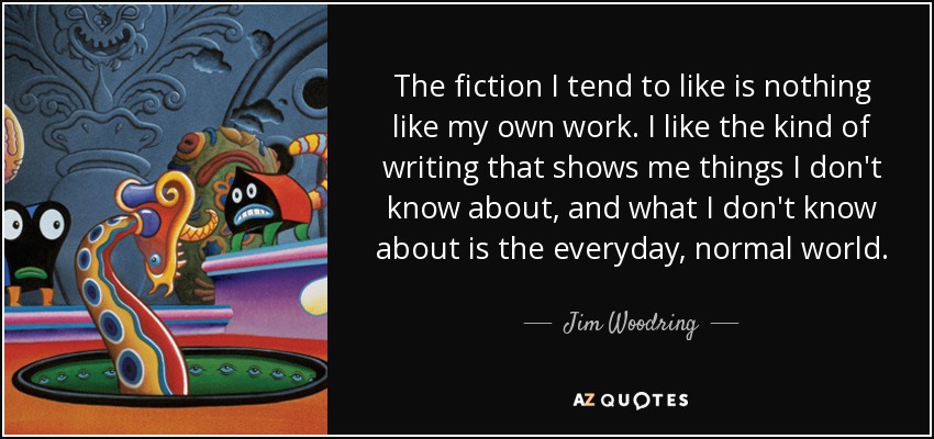 The fiction I tend to like is nothing like my own work. I like the kind of writing that shows me things I don't know about, and what I don't know about is the everyday, normal world. - Jim Woodring