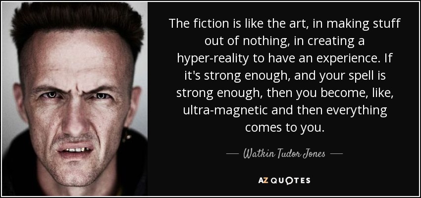 The fiction is like the art, in making stuff out of nothing, in creating a hyper-reality to have an experience. If it's strong enough, and your spell is strong enough, then you become, like, ultra-magnetic and then everything comes to you. - Watkin Tudor Jones