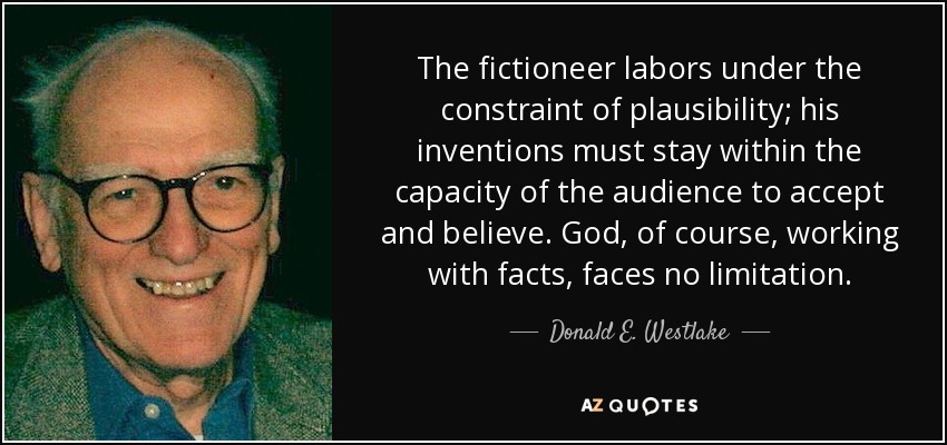 The fictioneer labors under the constraint of plausibility; his inventions must stay within the capacity of the audience to accept and believe. God, of course, working with facts, faces no limitation. - Donald E. Westlake