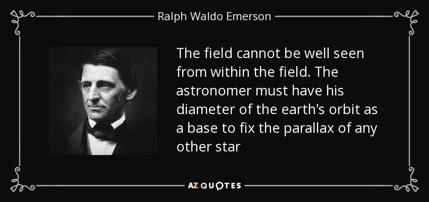The field cannot be well seen from within the field. The astronomer must have his diameter of the earth's orbit as a base to fix the parallax of any other star - Ralph Waldo Emerson