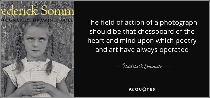 The field of action of a photograph should be that chessboard of the heart and mind upon which poetry and art have always operated - Frederick Sommer