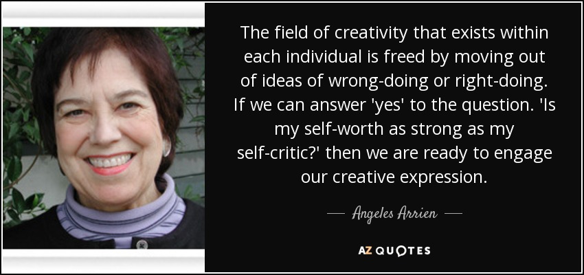 The field of creativity that exists within each individual is freed by moving out of ideas of wrong-doing or right-doing. If we can answer 'yes' to the question. 'Is my self-worth as strong as my self-critic?' then we are ready to engage our creative expression. - Angeles Arrien