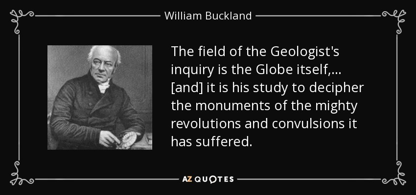 The field of the Geologist's inquiry is the Globe itself, ... [and] it is his study to decipher the monuments of the mighty revolutions and convulsions it has suffered. - William Buckland