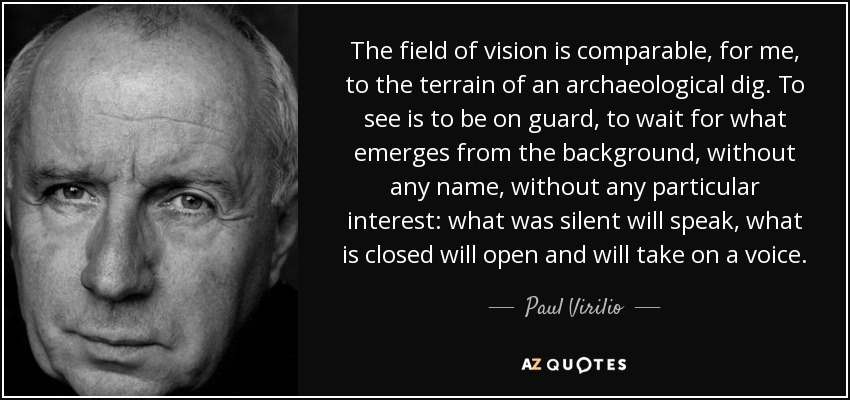 The field of vision is comparable, for me, to the terrain of an archaeological dig. To see is to be on guard, to wait for what emerges from the background, without any name, without any particular interest: what was silent will speak, what is closed will open and will take on a voice. - Paul Virilio