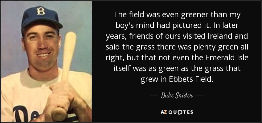 The field was even greener than my boy's mind had pictured it. In later years, friends of ours visited Ireland and said the grass there was plenty green all right, but that not even the Emerald Isle itself was as green as the grass that grew in Ebbets Field. - Duke Snider