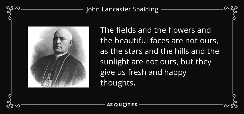 The fields and the flowers and the beautiful faces are not ours, as the stars and the hills and the sunlight are not ours, but they give us fresh and happy thoughts. - John Lancaster Spalding