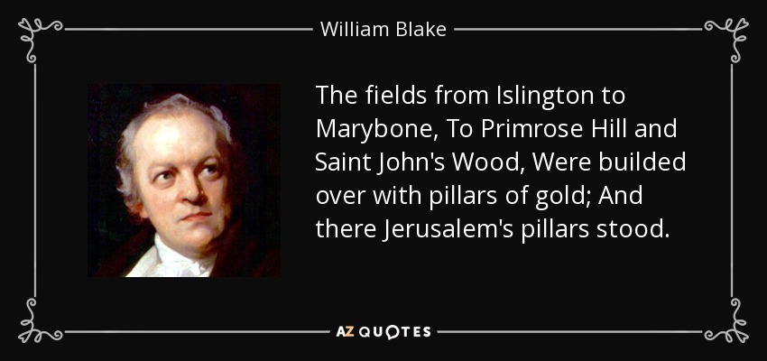 The fields from Islington to Marybone, To Primrose Hill and Saint John's Wood, Were builded over with pillars of gold; And there Jerusalem's pillars stood. - William Blake