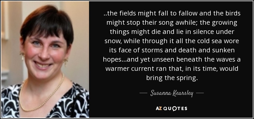 ..the fields might fall to fallow and the birds might stop their song awhile; the growing things might die and lie in silence under snow, while through it all the cold sea wore its face of storms and death and sunken hopes...and yet unseen beneath the waves a warmer current ran that, in its time, would bring the spring. - Susanna Kearsley