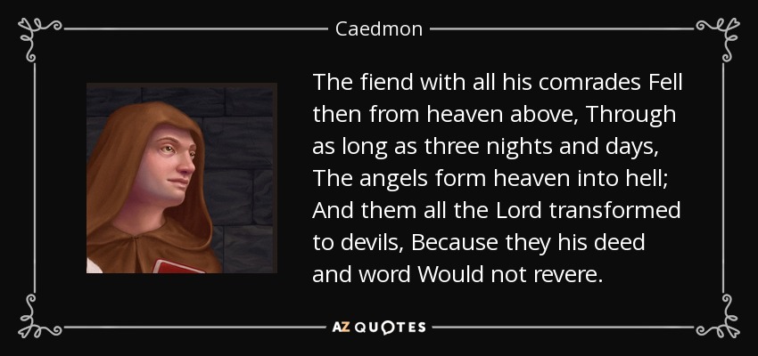 The fiend with all his comrades Fell then from heaven above, Through as long as three nights and days, The angels form heaven into hell; And them all the Lord transformed to devils, Because they his deed and word Would not revere. - Caedmon