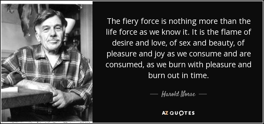 The fiery force is nothing more than the life force as we know it. It is the flame of desire and love, of sex and beauty, of pleasure and joy as we consume and are consumed, as we burn with pleasure and burn out in time. - Harold Norse