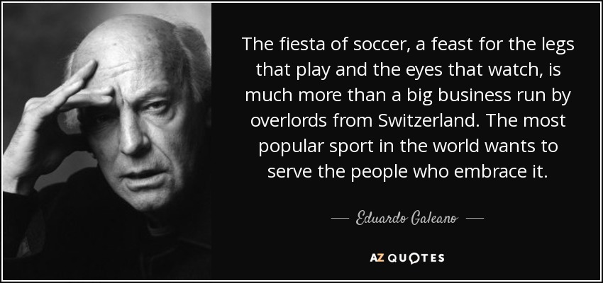 The fiesta of soccer, a feast for the legs that play and the eyes that watch, is much more than a big business run by overlords from Switzerland. The most popular sport in the world wants to serve the people who embrace it. - Eduardo Galeano