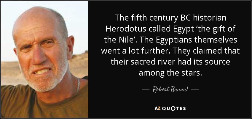 The fifth century BC historian Herodotus called Egypt ‘the gift of the Nile’. The Egyptians themselves went a lot further. They claimed that their sacred river had its source among the stars. - Robert Bauval