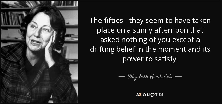 The fifties - they seem to have taken place on a sunny afternoon that asked nothing of you except a drifting belief in the moment and its power to satisfy. - Elizabeth Hardwick