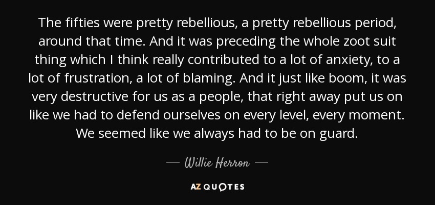 The fifties were pretty rebellious, a pretty rebellious period, around that time. And it was preceding the whole zoot suit thing which I think really contributed to a lot of anxiety, to a lot of frustration, a lot of blaming. And it just like boom, it was very destructive for us as a people, that right away put us on like we had to defend ourselves on every level, every moment. We seemed like we always had to be on guard. - Willie Herron