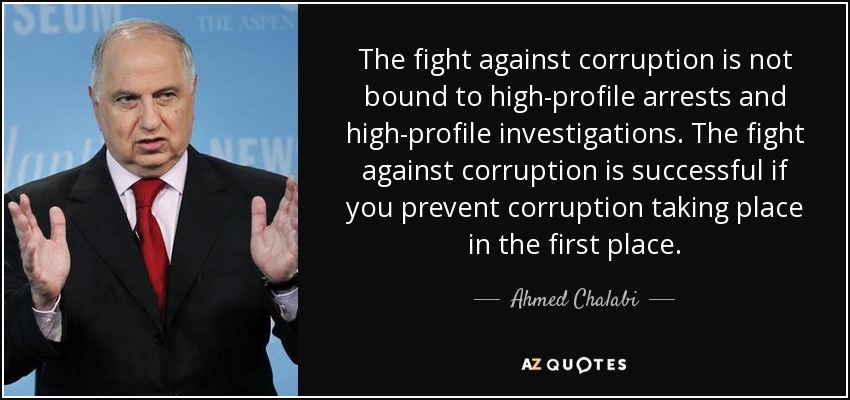 The fight against corruption is not bound to high-profile arrests and high-profile investigations. The fight against corruption is successful if you prevent corruption taking place in the first place. - Ahmed Chalabi