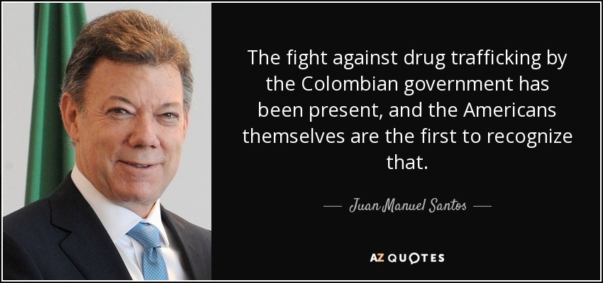 The fight against drug trafficking by the Colombian government has been present, and the Americans themselves are the first to recognize that. - Juan Manuel Santos