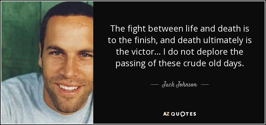 The fight between life and death is to the finish, and death ultimately is the victor . . . I do not deplore the passing of these crude old days. - Jack Johnson