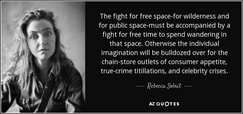 The fight for free space-for wilderness and for public space-must be accompanied by a fight for free time to spend wandering in that space. Otherwise the individual imagination will be bulldozed over for the chain-store outlets of consumer appetite, true-crime titillations, and celebrity crises. - Rebecca Solnit