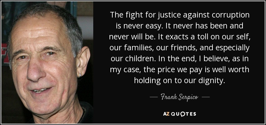 The fight for justice against corruption is never easy. It never has been and never will be. It exacts a toll on our self, our families, our friends, and especially our children. In the end, I believe, as in my case, the price we pay is well worth holding on to our dignity. - Frank Serpico