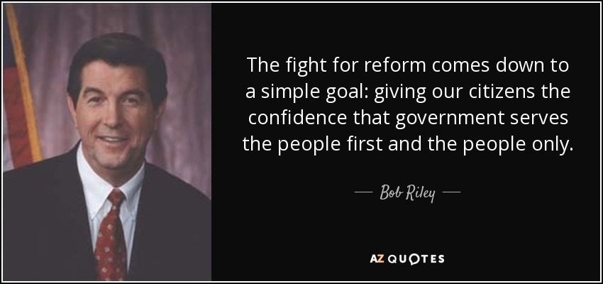 The fight for reform comes down to a simple goal: giving our citizens the confidence that government serves the people first and the people only. - Bob Riley