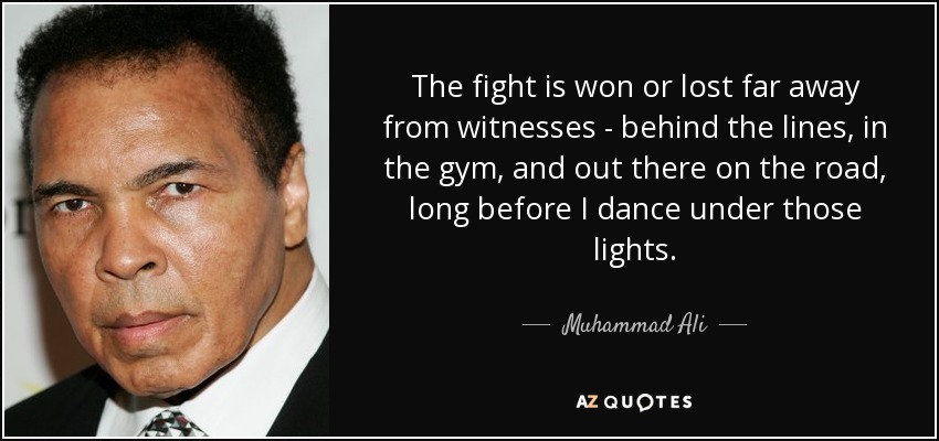 The fight is won or lost far away from witnesses - behind the lines, in the gym, and out there on the road, long before I dance under those lights. - Muhammad Ali