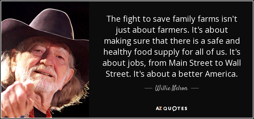 The fight to save family farms isn't just about farmers. It's about making sure that there is a safe and healthy food supply for all of us. It's about jobs, from Main Street to Wall Street. It's about a better America. - Willie Nelson