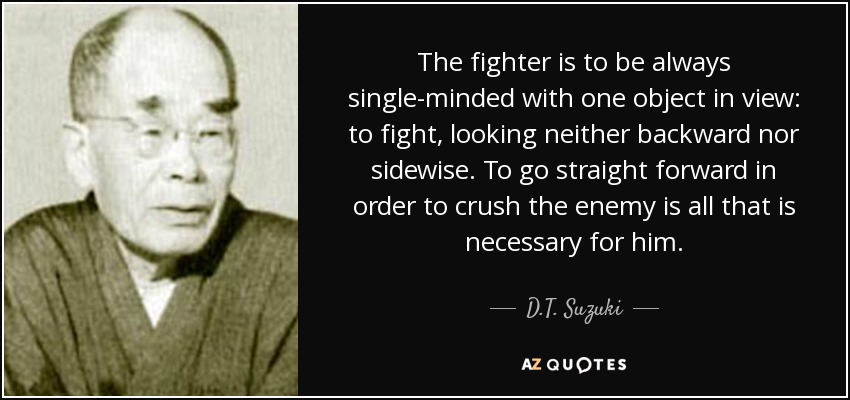 The fighter is to be always single-minded with one object in view: to fight, looking neither backward nor sidewise. To go straight forward in order to crush the enemy is all that is necessary for him. - D.T. Suzuki