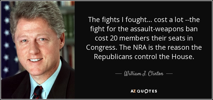 The fights I fought... cost a lot --the fight for the assault-weapons ban cost 20 members their seats in Congress. The NRA is the reason the Republicans control the House. - William J. Clinton