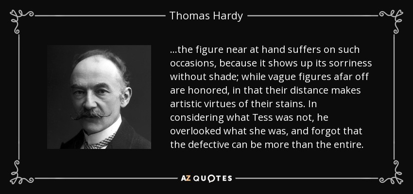...the figure near at hand suffers on such occasions, because it shows up its sorriness without shade; while vague figures afar off are honored, in that their distance makes artistic virtues of their stains. In considering what Tess was not, he overlooked what she was, and forgot that the defective can be more than the entire. - Thomas Hardy