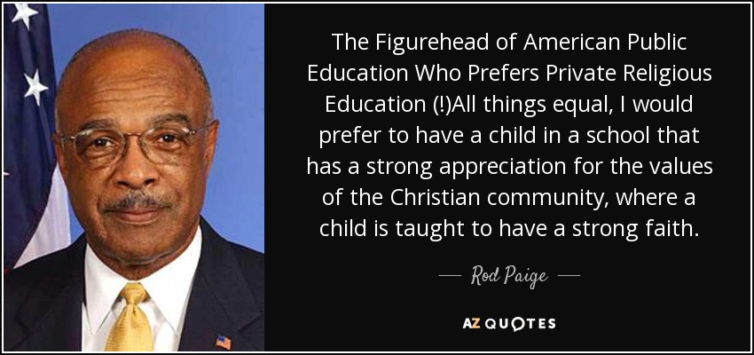 The Figurehead of American Public Education Who Prefers Private Religious Education (!)All things equal, I would prefer to have a child in a school that has a strong appreciation for the values of the Christian community, where a child is taught to have a strong faith. - Rod Paige