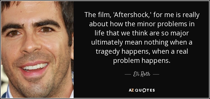 The film, 'Aftershock,' for me is really about how the minor problems in life that we think are so major ultimately mean nothing when a tragedy happens, when a real problem happens. - Eli Roth