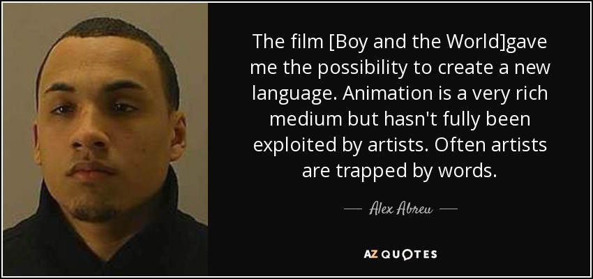 The film [Boy and the World]gave me the possibility to create a new language. Animation is a very rich medium but hasn't fully been exploited by artists. Often artists are trapped by words. - Alex Abreu