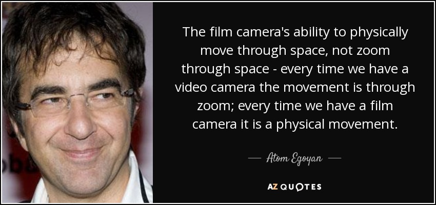 The film camera's ability to physically move through space, not zoom through space - every time we have a video camera the movement is through zoom; every time we have a film camera it is a physical movement. - Atom Egoyan