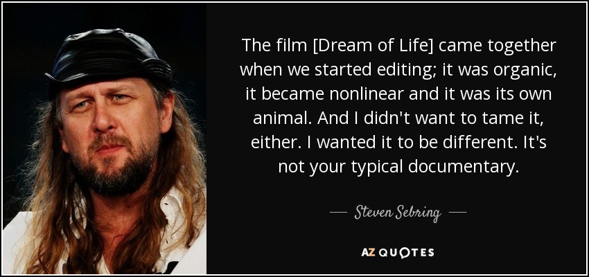 The film [Dream of Life] came together when we started editing; it was organic, it became nonlinear and it was its own animal. And I didn't want to tame it, either. I wanted it to be different. It's not your typical documentary. - Steven Sebring