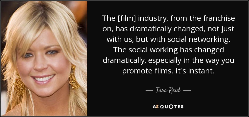 The [film] industry, from the franchise on, has dramatically changed, not just with us, but with social networking. The social working has changed dramatically, especially in the way you promote films. It's instant. - Tara Reid