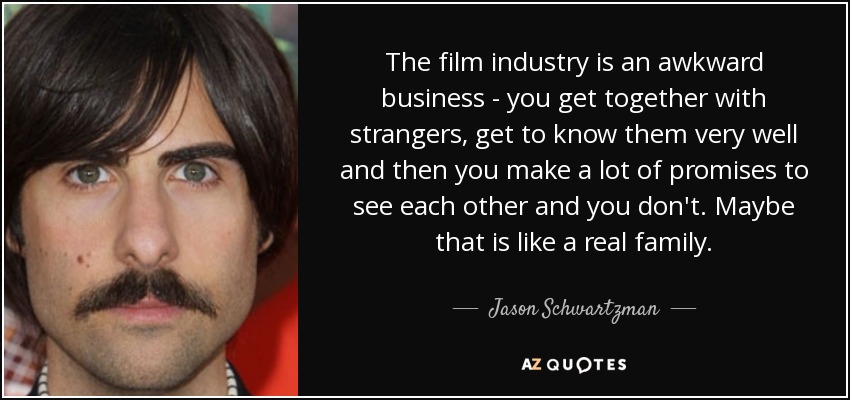 The film industry is an awkward business - you get together with strangers, get to know them very well and then you make a lot of promises to see each other and you don't. Maybe that is like a real family. - Jason Schwartzman