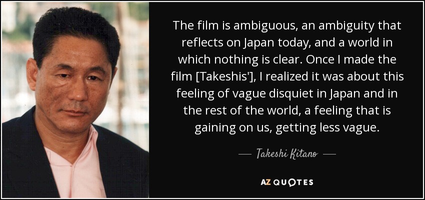 The film is ambiguous, an ambiguity that reflects on Japan today, and a world in which nothing is clear. Once I made the film [Takeshis'], I realized it was about this feeling of vague disquiet in Japan and in the rest of the world, a feeling that is gaining on us, getting less vague. - Takeshi Kitano