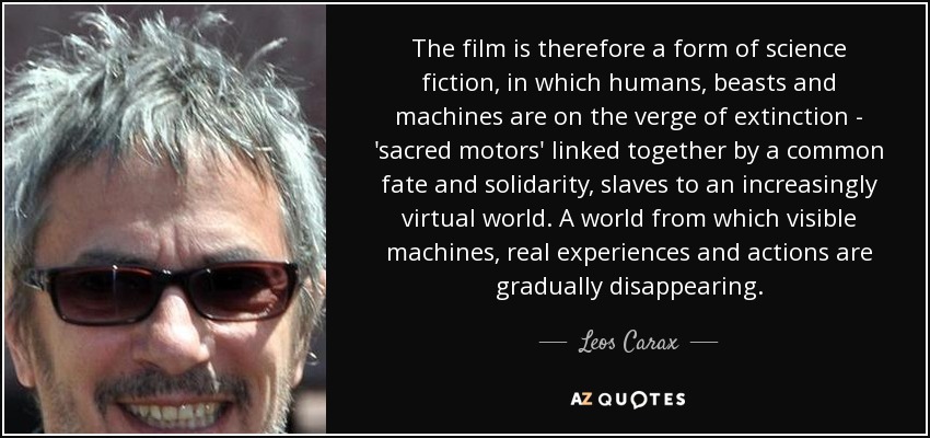 The film is therefore a form of science fiction, in which humans, beasts and machines are on the verge of extinction - 'sacred motors' linked together by a common fate and solidarity, slaves to an increasingly virtual world. A world from which visible machines, real experiences and actions are gradually disappearing. - Leos Carax