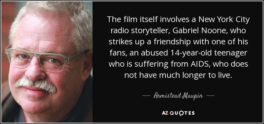The film itself involves a New York City radio storyteller, Gabriel Noone, who strikes up a friendship with one of his fans, an abused 14-year-old teenager who is suffering from AIDS, who does not have much longer to live. - Armistead Maupin