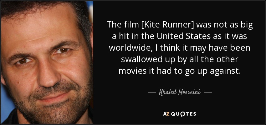 The film [Kite Runner] was not as big a hit in the United States as it was worldwide, I think it may have been swallowed up by all the other movies it had to go up against. - Khaled Hosseini