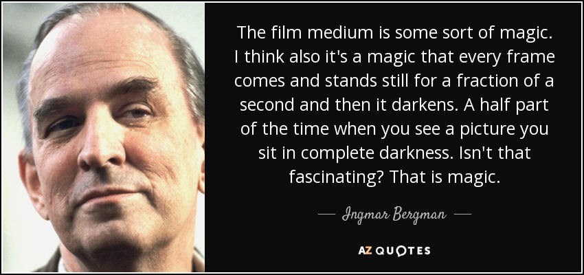 The film medium is some sort of magic. I think also it's a magic that every frame comes and stands still for a fraction of a second and then it darkens. A half part of the time when you see a picture you sit in complete darkness. Isn't that fascinating? That is magic. - Ingmar Bergman